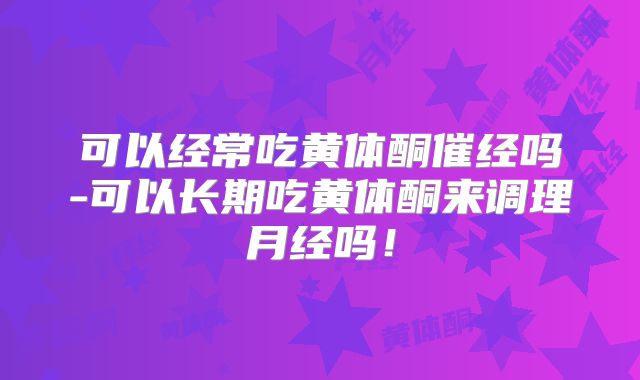 可以经常吃黄体酮催经吗-可以长期吃黄体酮来调理月经吗！