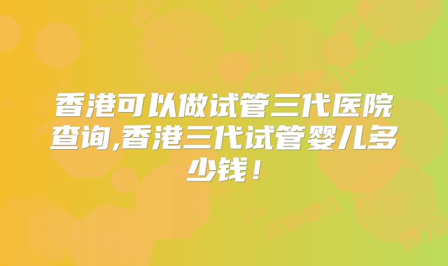 香港可以做试管三代医院查询,香港三代试管婴儿多少钱！