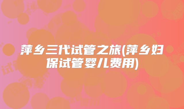 萍乡三代试管之旅(萍乡妇保试管婴儿费用)