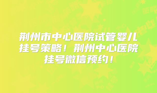 荆州市中心医院试管婴儿挂号策略！荆州中心医院挂号微信预约！