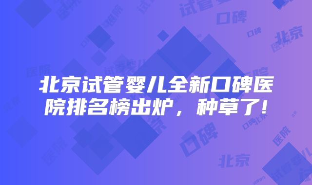 北京试管婴儿全新口碑医院排名榜出炉，种草了!