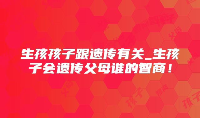 生孩孩子跟遗传有关_生孩子会遗传父母谁的智商!