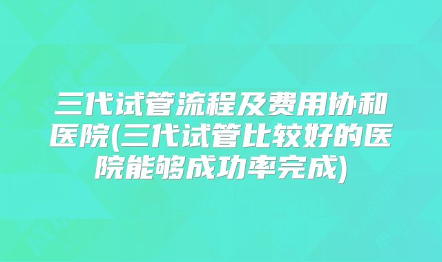 三代试管流程及费用协和医院(三代试管比较好的医院能够成功率完成)
