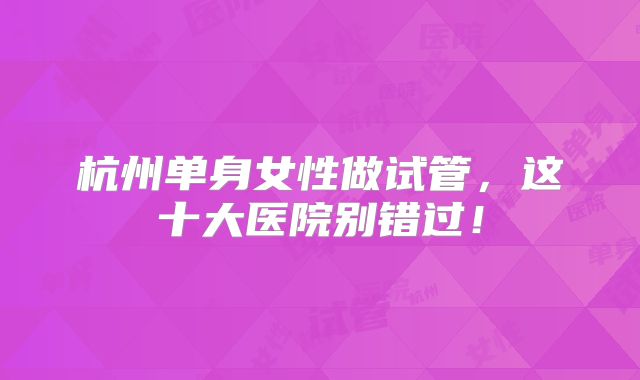 杭州单身女性做试管，这十大医院别错过！