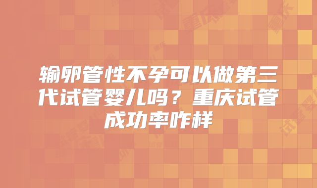 输卵管性不孕可以做第三代试管婴儿吗？重庆试管成功率咋样