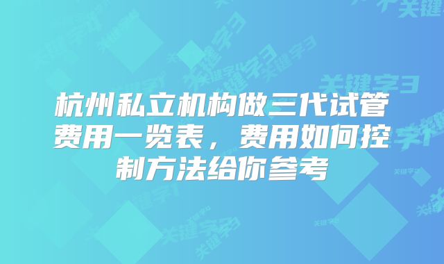 杭州私立机构做三代试管费用一览表,费用如何控制方法给你参考