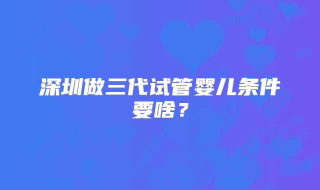 深圳做三代试管婴儿条件要啥？