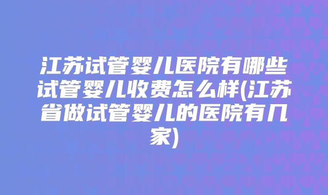 江苏试管婴儿医院有哪些试管婴儿收费怎么样(江苏省做试管婴儿的医院有几家)