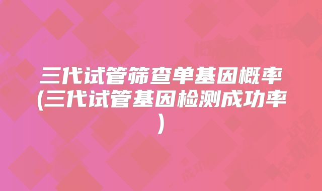 三代试管筛查单基因概率(三代试管基因检测成功率)