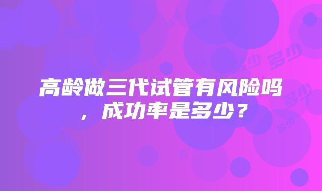 高龄做三代试管有风险吗，成功率是多少？