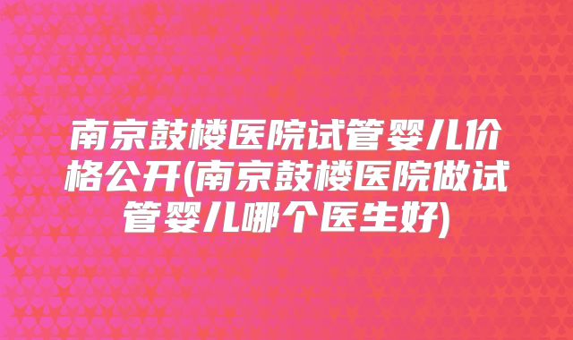 南京鼓楼医院试管婴儿价格公开(南京鼓楼医院做试管婴儿哪个医生好)