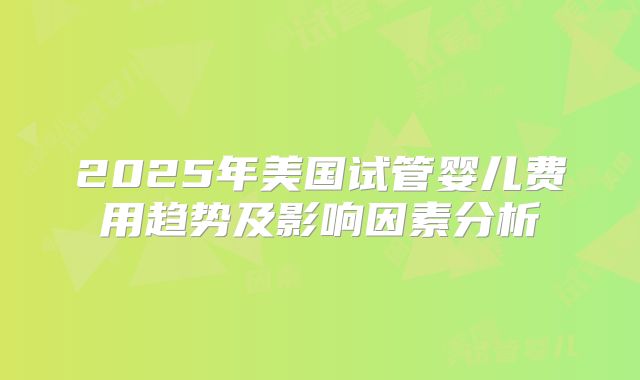 2025年美国试管婴儿费用趋势及影响因素分析