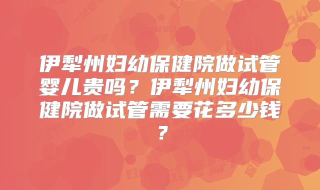 伊犁州妇幼保健院做试管婴儿贵吗？伊犁州妇幼保健院做试管需要花多少钱？