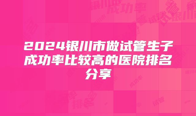2024银川市做试管生子成功率比较高的医院排名分享