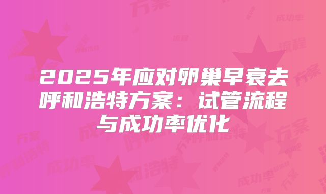 2025年应对卵巢早衰去呼和浩特方案：试管流程与成功率优化