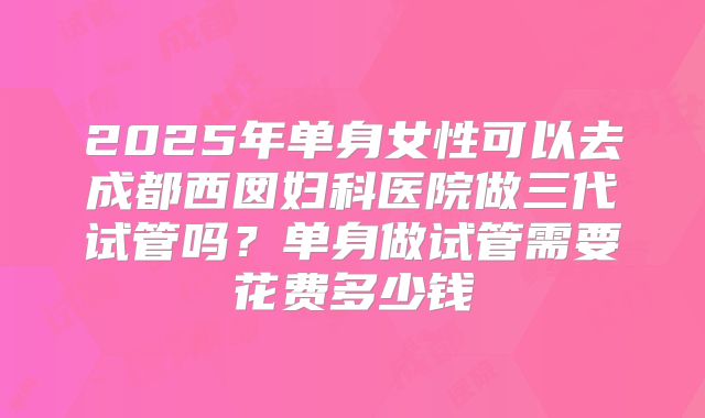 2025年单身女性可以去成都西囡妇科医院做三代试管吗？单身做试管需要花费多少钱