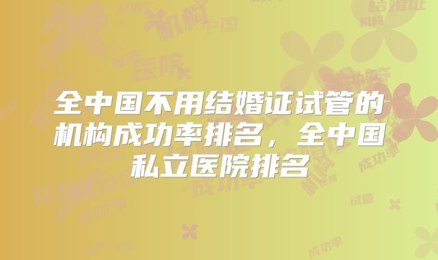 全中国不用结婚证试管的机构成功率排名,全中国私立医院排名