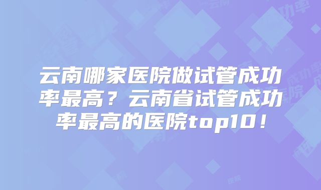 云南哪家医院做试管成功率最高?云南省试管成功率最高的医院top10!