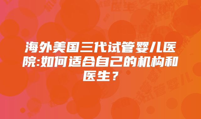 海外美国三代试管婴儿医院:如何适合自己的机构和医生？