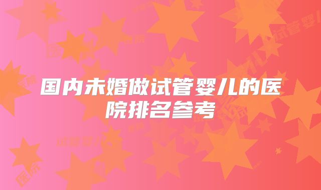 国内未婚做试管婴儿的医院排名参考