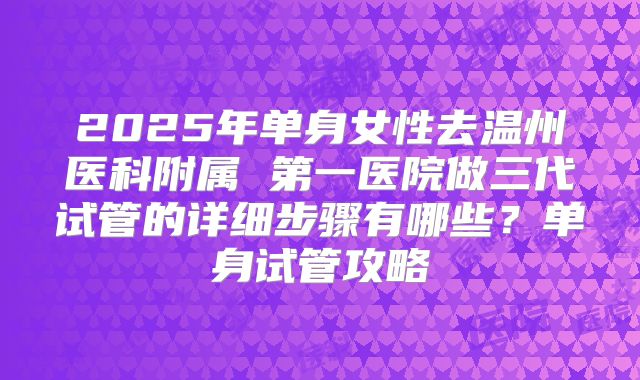 2025年单身女性去温州医科附属 第一医院做三代试管的详细步骤有哪些？单身试管攻略