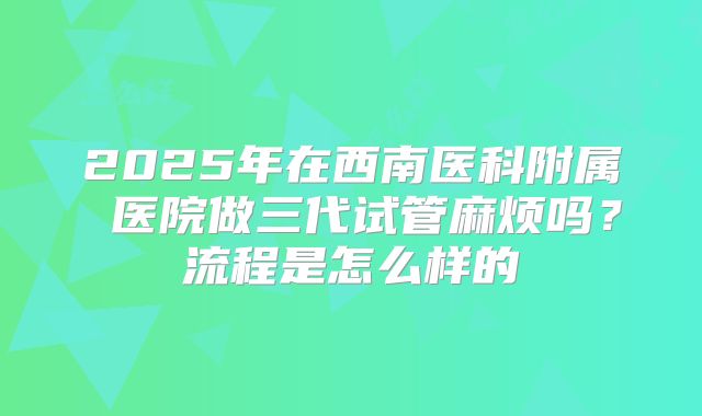 2025年在西南医科附属 医院做三代试管麻烦吗？流程是怎么样的