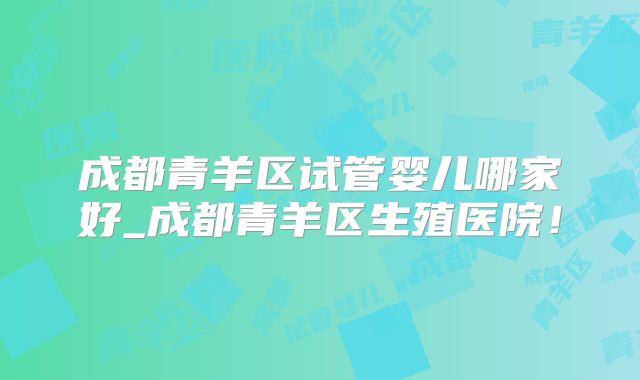 成都青羊区试管婴儿哪家好_成都青羊区生殖医院！