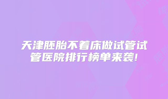 天津胚胎不着床做试管试管医院排行榜单来袭!