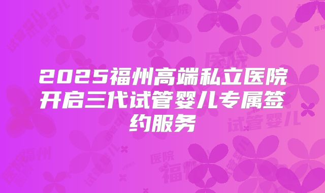 2025福州高端私立医院开启三代试管婴儿专属签约服务