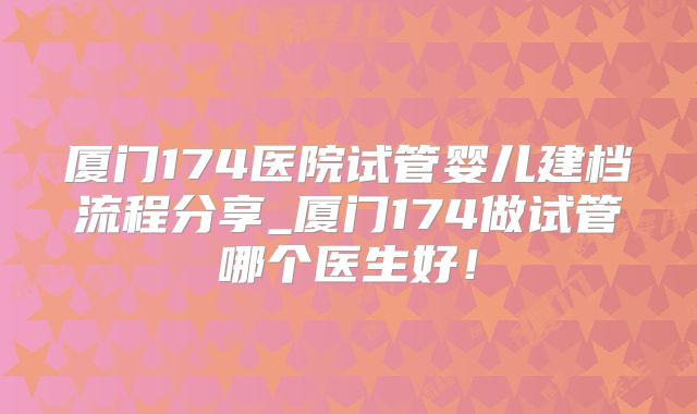 厦门174医院试管婴儿建档流程分享_厦门174做试管哪个医生好！