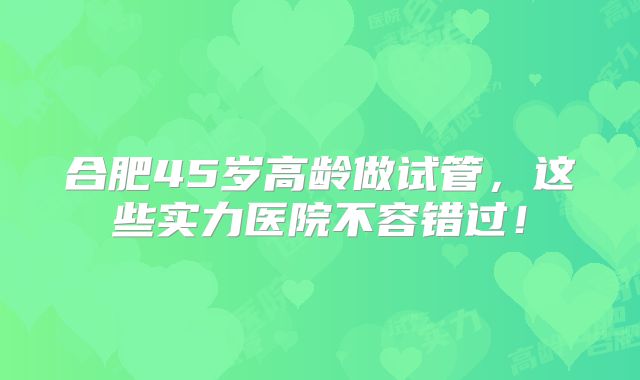 合肥45岁高龄做试管，这些实力医院不容错过！