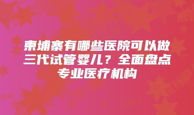 柬埔寨有哪些医院可以做三代试管婴儿？全面盘点专业医疗机构