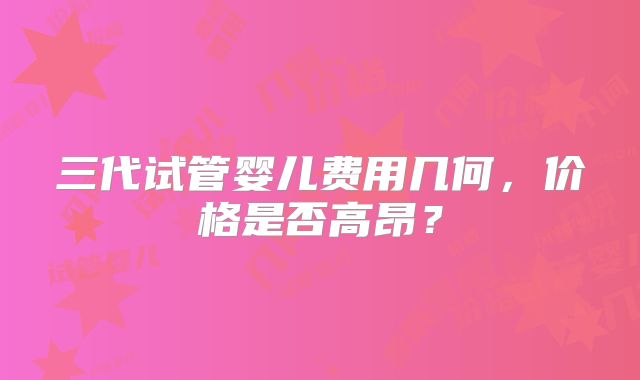 三代试管婴儿费用几何，价格是否高昂？