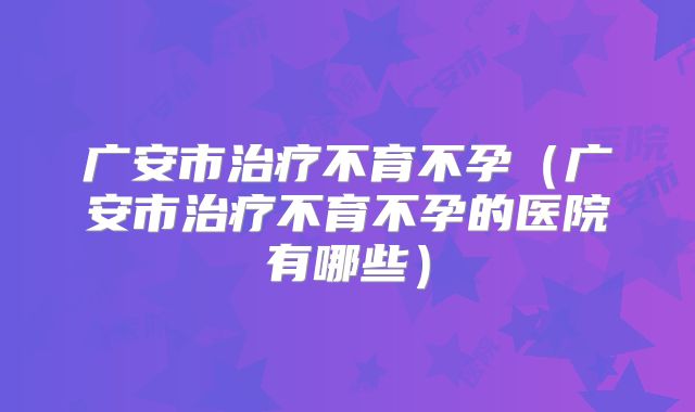 广安市治疗不育不孕（广安市治疗不育不孕的医院有哪些）
