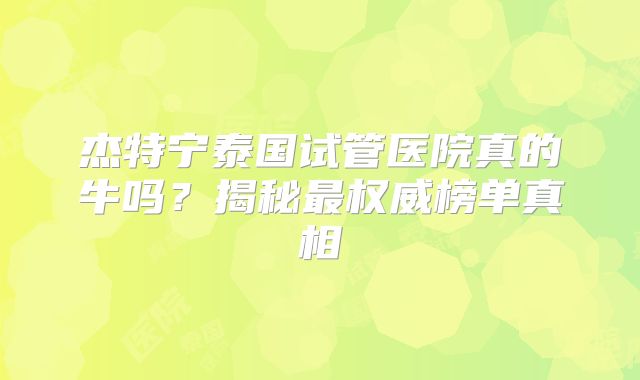 杰特宁泰国试管医院真的牛吗？揭秘最权威榜单真相