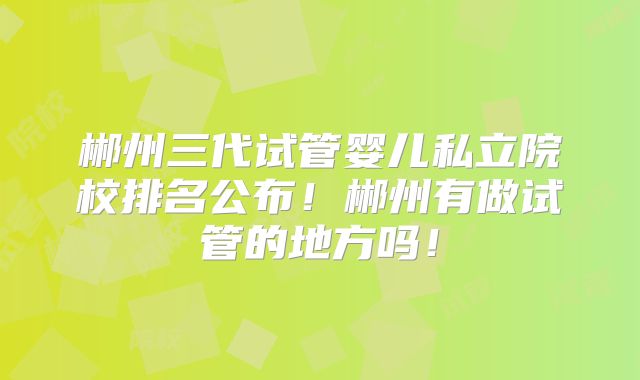 郴州三代试管婴儿私立院校排名公布！郴州有做试管的地方吗！