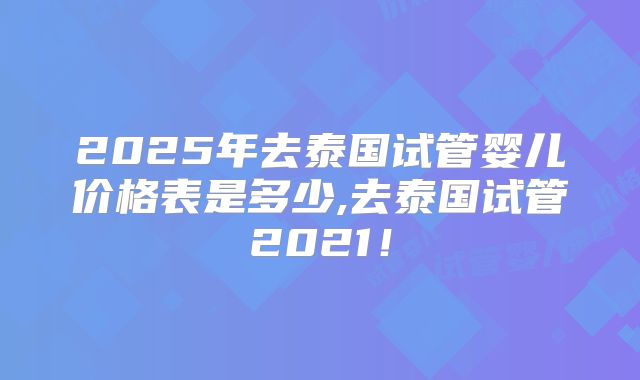 2025年去泰国试管婴儿价格表是多少,去泰国试管2021!