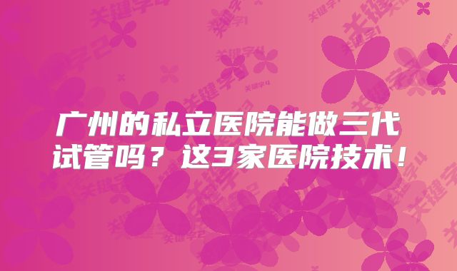 广州的私立医院能做三代试管吗？这3家医院技术！