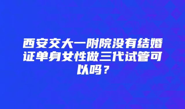 西安交大一附院没有结婚证单身女性做三代试管可以吗？