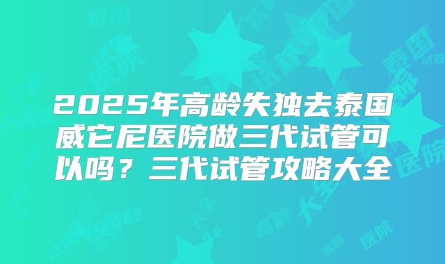 2025年高龄失独去泰国威它尼医院做三代试管可以吗？三代试管攻略大全