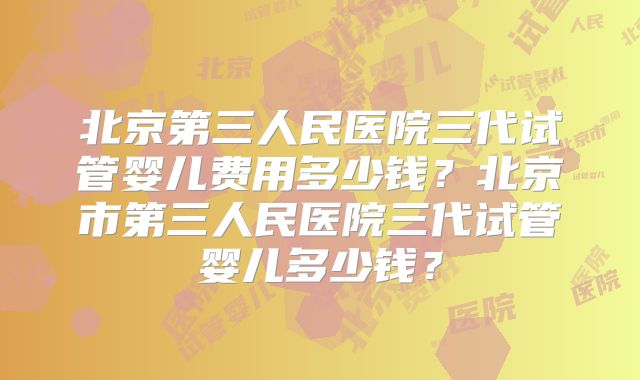 北京第三人民医院三代试管婴儿费用多少钱？北京市第三人民医院三代试管婴儿多少钱？