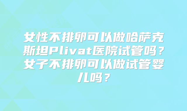 女性不排卵可以做哈萨克斯坦Plivat医院试管吗？女子不排卵可以做试管婴儿吗？