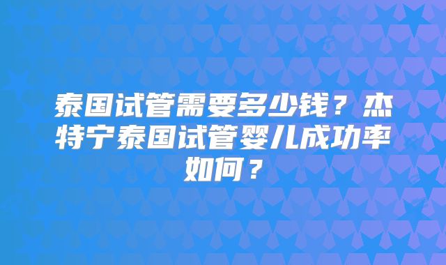 泰国试管需要多少钱？杰特宁泰国试管婴儿成功率如何？