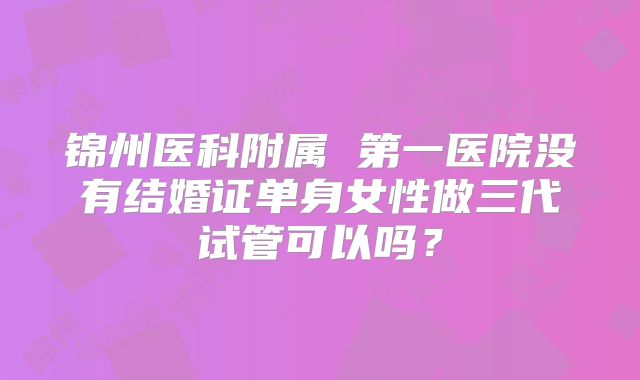 锦州医科附属 第一医院没有结婚证单身女性做三代试管可以吗?