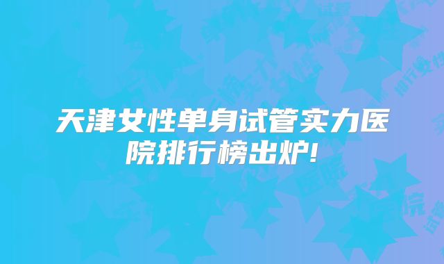 天津女性单身试管实力医院排行榜出炉!