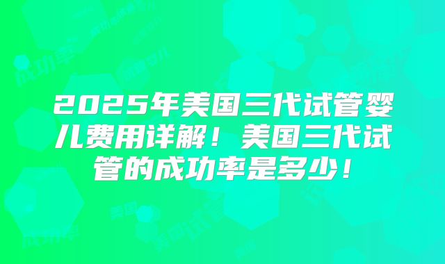 2025年美国三代试管婴儿费用详解！美国三代试管的成功率是多少！