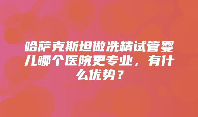 哈萨克斯坦做冼精试管婴儿哪个医院更专业，有什么优势？