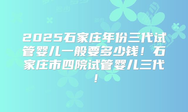 2025石家庄年份三代试管婴儿一般要多少钱！石家庄市四院试管婴儿三代！