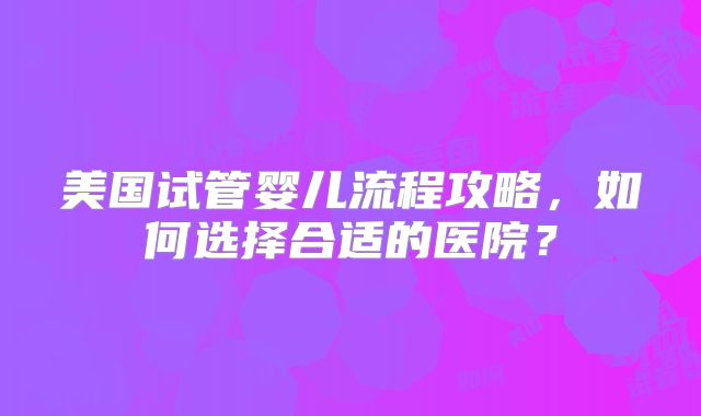美国试管婴儿流程攻略，如何选择合适的医院？