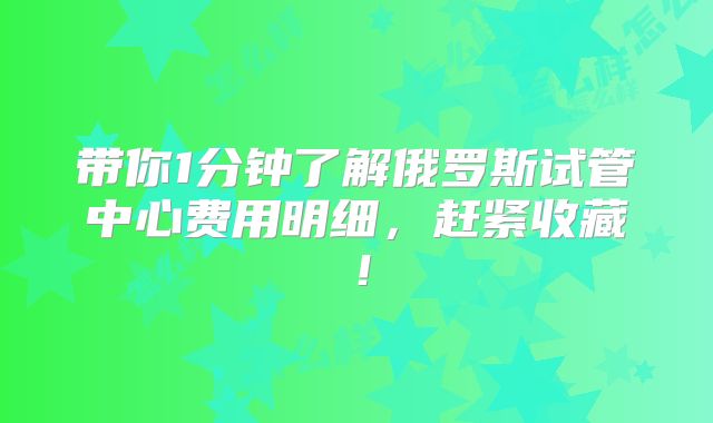 带你1分钟了解俄罗斯试管中心费用明细，赶紧收藏！